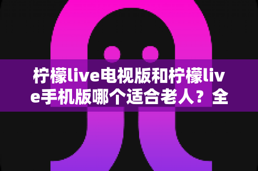 柠檬live电视版和柠檬live手机版哪个适合老人?全面对比分析帮您做出最佳选择 柠檬live电视版和柠檬live手机版哪个适合老人?全面对比分析帮您做出最佳选择