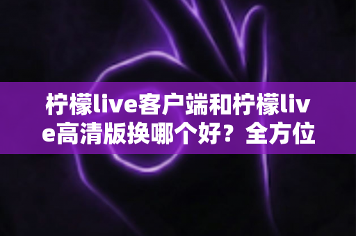 柠檬live客户端和柠檬live高清版换哪个好?全方位对比解析与实用选择指南 柠檬live客户端和柠檬live高清版换哪个好?全方位对比解析与实用选择指南