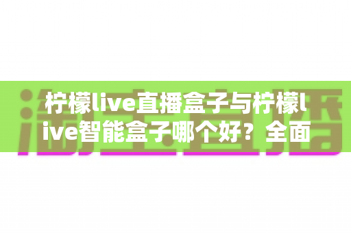 柠檬live直播盒子与柠檬live智能盒子哪个好?全面深度评测对比帮你选对不选贵 柠檬live直播盒子与柠檬live智能盒子哪个好?全面深度评测对比帮你选对不选贵