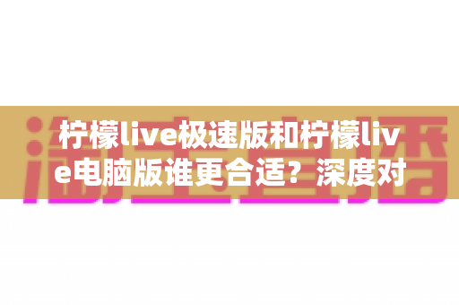 柠檬live极速版和柠檬live电脑版谁更合适?深度对比评测帮你找到最适合的版本 柠檬live极速版和柠檬live电脑版谁更合适?深度对比评测帮你找到最适合的版本