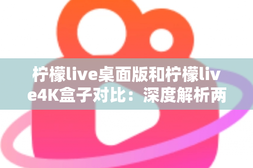 柠檬live桌面版和柠檬live4K盒子对比：深度解析两大版本差异，帮你找到最适合的观看方案