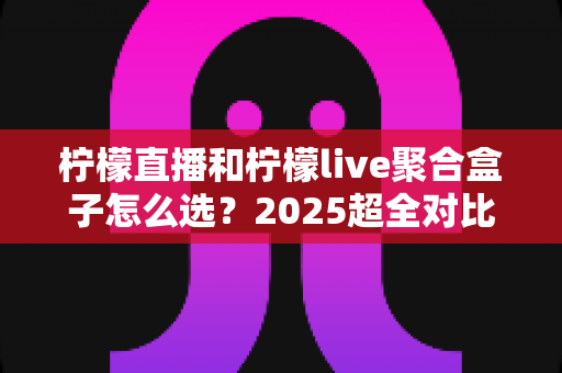 柠檬直播和柠檬live聚合盒子怎么选？2025超全对比选购指南，帮你一次搞懂差异与适合人群