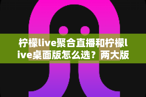 柠檬live聚合直播和柠檬live桌面版怎么选?两大版本全面对比与选购指南 柠檬live聚合直播和柠檬live桌面版怎么选?两大版本全面对比与选购指南