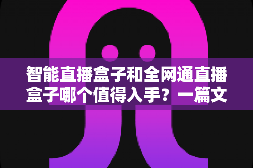 智能直播盒子和全网通直播盒子哪个值得入手？一篇文章帮你彻底搞懂选购门道