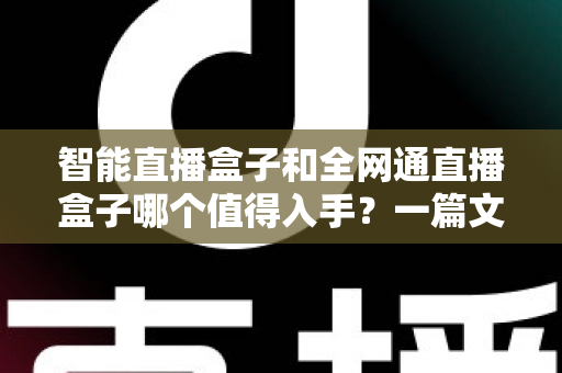 智能直播盒子和全网通直播盒子哪个值得入手？一篇文章帮你彻底搞懂选购门道