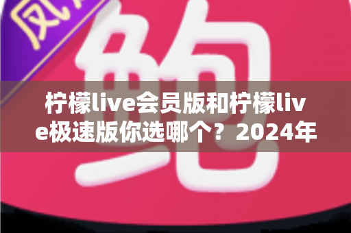 柠檬live会员版和柠檬live极速版你选哪个?2024年最全对比指南帮你做出明智选择 柠檬live会员版和柠檬live极速版你选哪个?2024年最全对比指南帮你做出明智选择