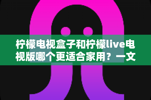 柠檬电视盒子和柠檬live电视版哪个更适合家用?一文看懂家庭选购全攻略 柠檬电视盒子和柠檬live电视版哪个更适合家用?一文看懂家庭选购全攻略