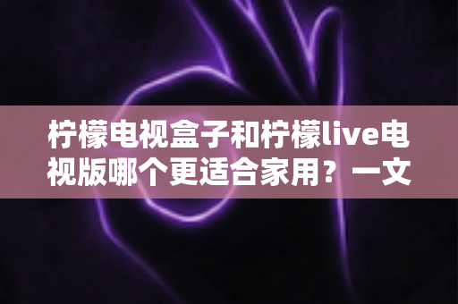 柠檬电视盒子和柠檬live电视版哪个更适合家用?一文看懂家庭选购全攻略 柠檬电视盒子和柠檬live电视版哪个更适合家用?一文看懂家庭选购全攻略