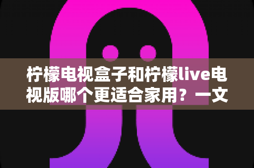 柠檬电视盒子和柠檬live电视版哪个更适合家用?一文看懂家庭选购全攻略 柠檬电视盒子和柠檬live电视版哪个更适合家用?一文看懂家庭选购全攻略