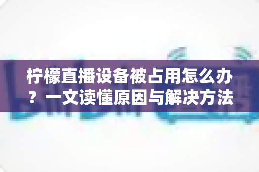 柠檬直播设备被占用怎么办?一文读懂原因与解决方法,快速恢复流畅直播体验 柠檬直播设备被占用怎么办?一文读懂原因与解决方法,快速恢复流畅直播体验