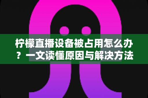柠檬直播设备被占用怎么办？一文读懂原因与解决方法，快速恢复流畅直播体验