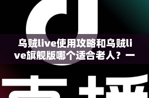 乌贼live使用攻略和乌贼live旗舰版哪个适合老人？一篇写给长辈与子女的完整选择指南