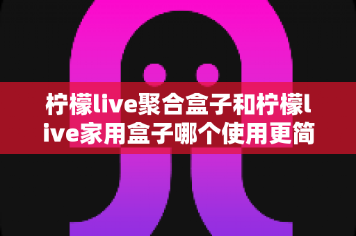 柠檬live聚合盒子和柠檬live家用盒子哪个使用更简单？新手也能快速上手的选购指南