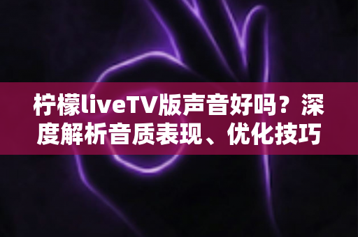 柠檬liveTV版声音好吗？深度解析音质表现、优化技巧与真实用户体验全指南