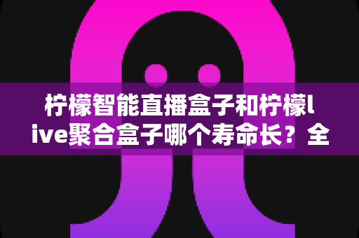 柠檬智能直播盒子和柠檬live聚合盒子哪个寿命长?全面解析两款设备的耐用性与选购指南 柠檬智能直播盒子和柠檬live聚合盒子哪个寿命长?全面解析两款设备的耐用性与选购指南