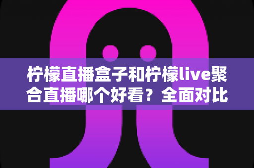 柠檬直播盒子和柠檬live聚合直播哪个好看？全面对比评测帮你找到答案