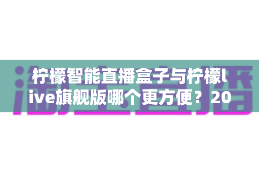 柠檬智能直播盒子与柠檬live旗舰版哪个更方便？2024年最新直播工具深度对比评测指南