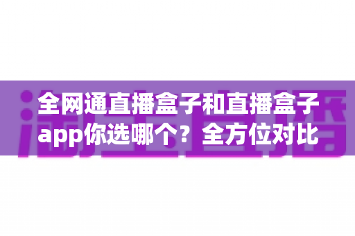 全网通直播盒子和直播盒子app你选哪个？全方位对比帮你找到最适合的直播方案
