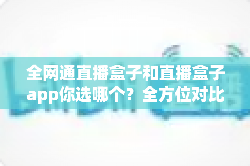 全网通直播盒子和直播盒子app你选哪个？全方位对比帮你找到最适合的直播方案