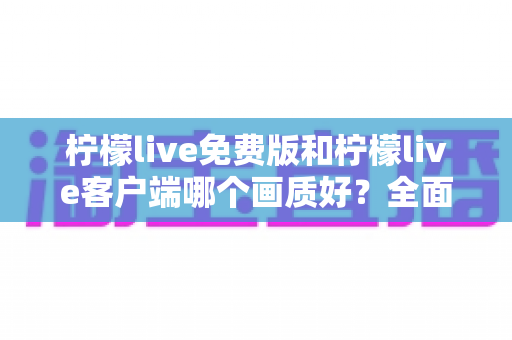 柠檬live免费版和柠檬live客户端哪个画质好？全面画质对比测评助你畅享高清直播体验