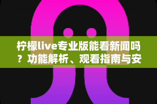 柠檬live专业版能看新闻吗?功能解析、观看指南与安全须知全面解读 柠檬live专业版能看新闻吗?功能解析、观看指南与安全须知全面解读