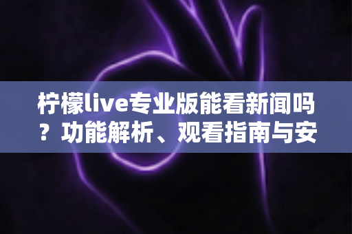 柠檬live专业版能看新闻吗?功能解析、观看指南与安全须知全面解读 柠檬live专业版能看新闻吗?功能解析、观看指南与安全须知全面解读