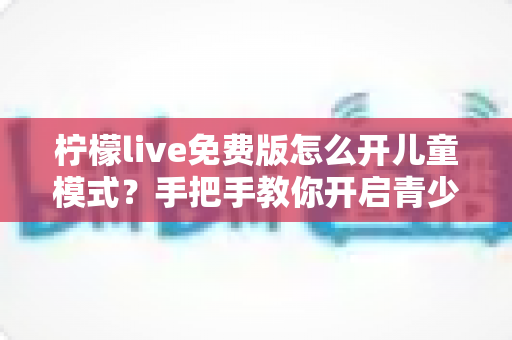 柠檬live免费版怎么开儿童模式？手把手教你开启青少年保护功能