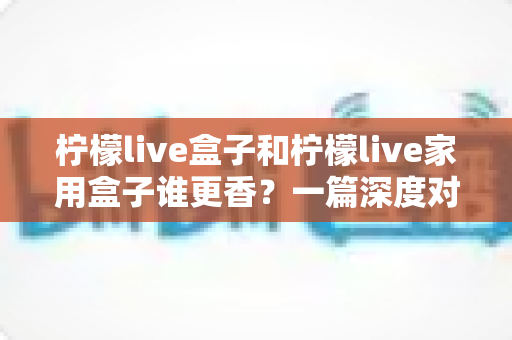 柠檬live盒子和柠檬live家用盒子谁更香？一篇深度对比评测帮你选对不踩坑