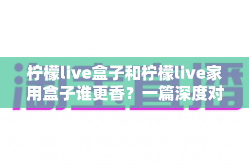 柠檬live盒子和柠檬live家用盒子谁更香？一篇深度对比评测帮你选对不踩坑