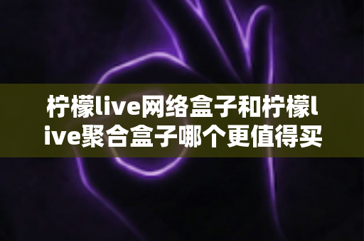 柠檬live网络盒子和柠檬live聚合盒子哪个更值得买？2025最新选购指南与深度评测解析