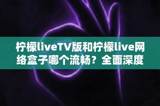 柠檬liveTV版和柠檬live网络盒子哪个流畅?全面深度对比分析,助你选出最佳观影方案 柠檬liveTV版和柠檬live网络盒子哪个流畅?全面深度对比分析,助你选出最佳观影方案