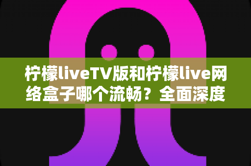 柠檬liveTV版和柠檬live网络盒子哪个流畅？全面深度对比分析，助你选出最佳观影方案