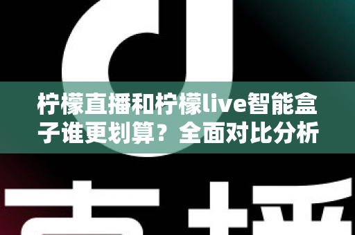 柠檬直播和柠檬live智能盒子谁更划算？全面对比分析与高性价比选购指南