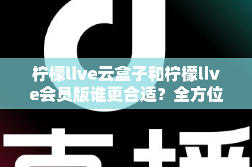 柠檬live云盒子和柠檬live会员版谁更合适？全方位对比分析帮你选对不踩坑