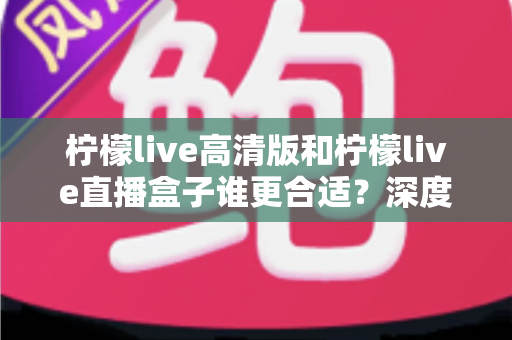 柠檬live高清版和柠檬live直播盒子谁更合适？深度对比评测帮你找到最适合的观看方案