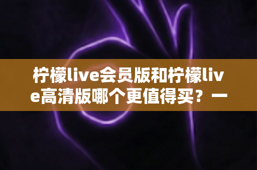 柠檬live会员版和柠檬live高清版哪个更值得买?一篇看懂差异、价格与人群适配的深度选购指南 柠檬live会员版和柠檬live高清版哪个更值得买?一篇看懂差异、价格与人群适配的深度选购指南