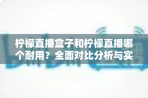 柠檬直播盒子和柠檬直播哪个耐用？全面对比分析与实用选购指南