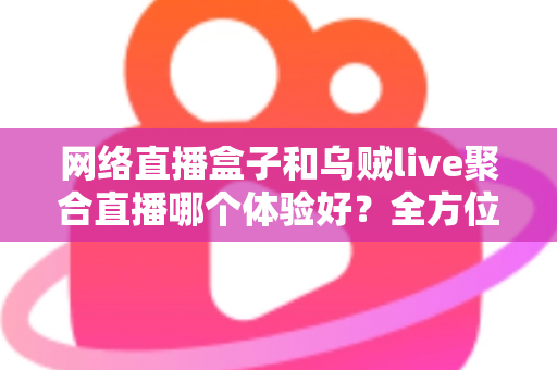 网络直播盒子和乌贼live聚合直播哪个体验好？全方位深度对比帮你找到最佳观影方案