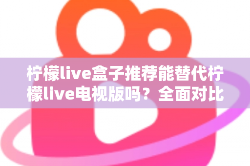 柠檬live盒子推荐能替代柠檬live电视版吗？全面对比分析与选购指南