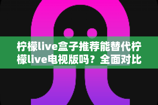 柠檬live盒子推荐能替代柠檬live电视版吗？全面对比分析与选购指南
