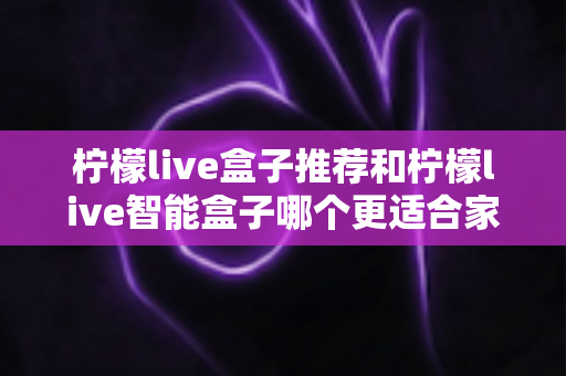 柠檬live盒子推荐和柠檬live智能盒子哪个更适合家用？家庭电视盒子选购全攻略