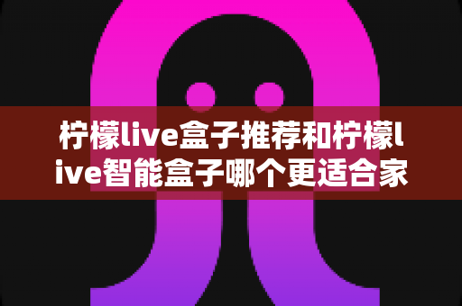 柠檬live盒子推荐和柠檬live智能盒子哪个更适合家用？家庭电视盒子选购全攻略