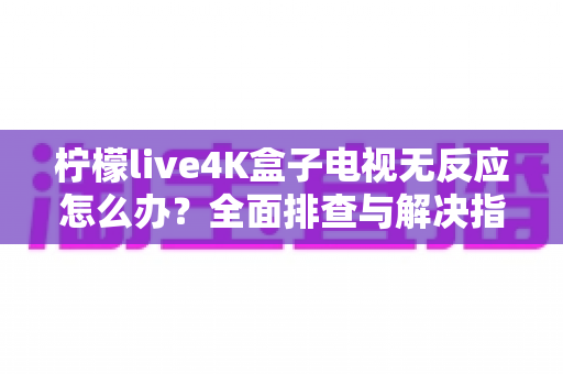 柠檬live4K盒子电视无反应怎么办？全面排查与解决指南一文搞定