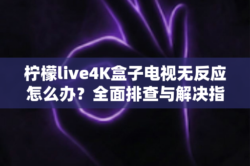 柠檬live4K盒子电视无反应怎么办？全面排查与解决指南一文搞定