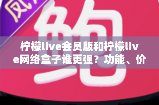 柠檬live会员版和柠檬live网络盒子谁更强？功能、价格、体验五大维度全面对比评测