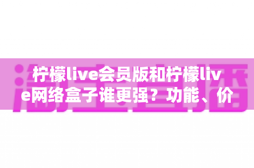 柠檬live会员版和柠檬live网络盒子谁更强？功能、价格、体验五大维度全面对比评测