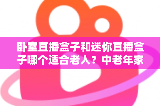 卧室直播盒子和迷你直播盒子哪个适合老人?中老年家庭选购直播盒子的实用指南 卧室直播盒子和迷你直播盒子哪个适合老人?中老年家庭选购直播盒子的实用指南