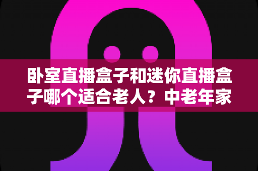 卧室直播盒子和迷你直播盒子哪个适合老人?中老年家庭选购直播盒子的实用指南 卧室直播盒子和迷你直播盒子哪个适合老人?中老年家庭选购直播盒子的实用指南