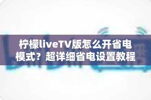 柠檬liveTV版怎么开省电模式?超详细省电设置教程,让电视盒子更省电更耐用 柠檬liveTV版怎么开省电模式?超详细省电设置教程,让电视盒子更省电更耐用