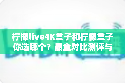 柠檬live4K盒子和柠檬盒子你选哪个？最全对比测评与选购指南，看完不再纠结